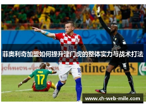 菲奥利奇加盟如何提升津门虎的整体实力与战术打法 菲奥利奇加盟如何提升津门虎的整体实力与战术打法