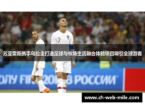 苏亚雷斯携手乌拉圭打造足球与牧场生活融合体验项目吸引全球游客 苏亚雷斯携手乌拉圭打造足球与牧场生活融合体验项目吸引全球游客